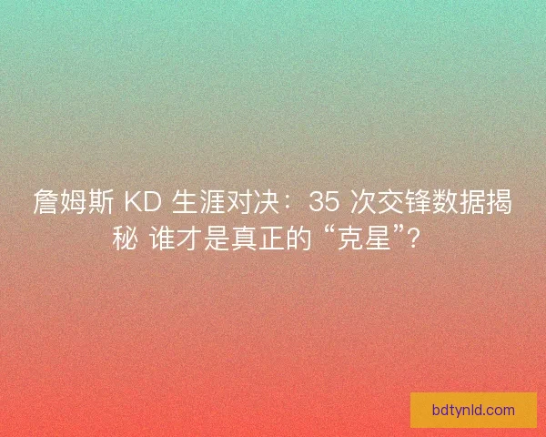 詹姆斯 KD 生涯对决：35 次交锋数据揭秘 谁才是真正的 “克星”？