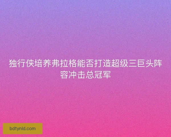 独行侠培养弗拉格能否打造超级三巨头阵容冲击总冠军