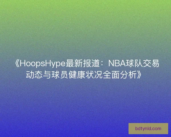 《HoopsHype最新报道：NBA球队交易动态与球员健康状况全面分析》