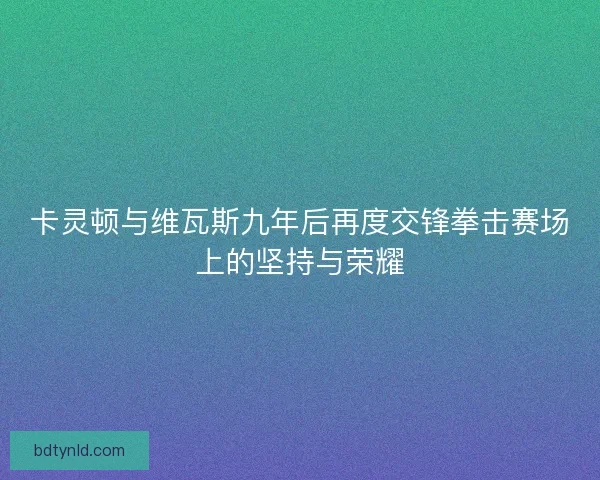 卡灵顿与维瓦斯九年后再度交锋拳击赛场上的坚持与荣耀