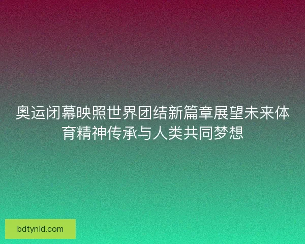 奥运闭幕映照世界团结新篇章展望未来体育精神传承与人类共同梦想