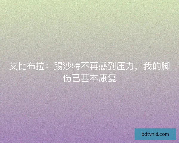 艾比布拉：踢沙特不再感到压力，我的脚伤已基本康复