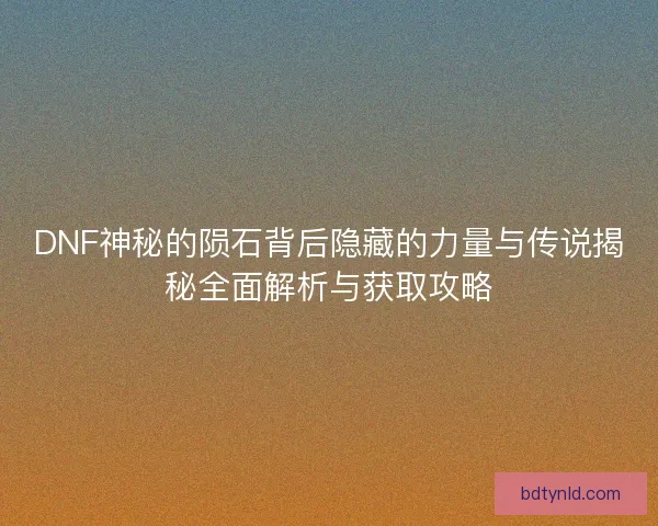 DNF神秘的陨石背后隐藏的力量与传说揭秘全面解析与获取攻略