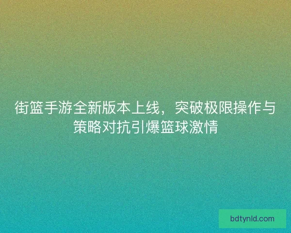 街篮手游全新版本上线，突破极限操作与策略对抗引爆篮球激情