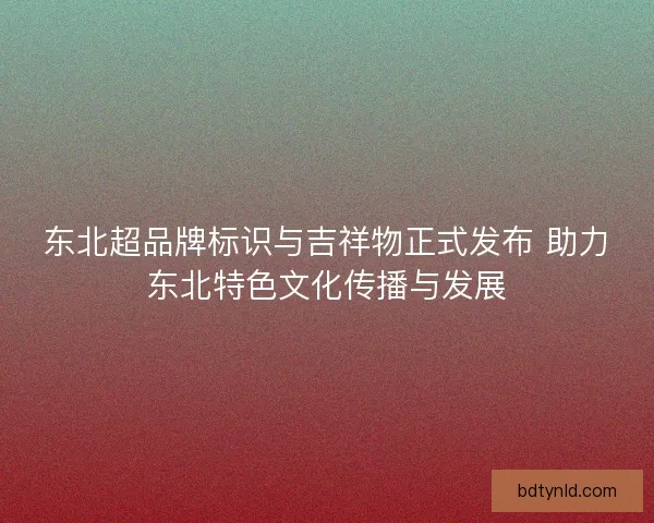 东北超品牌标识与吉祥物正式发布 助力东北特色文化传播与发展
