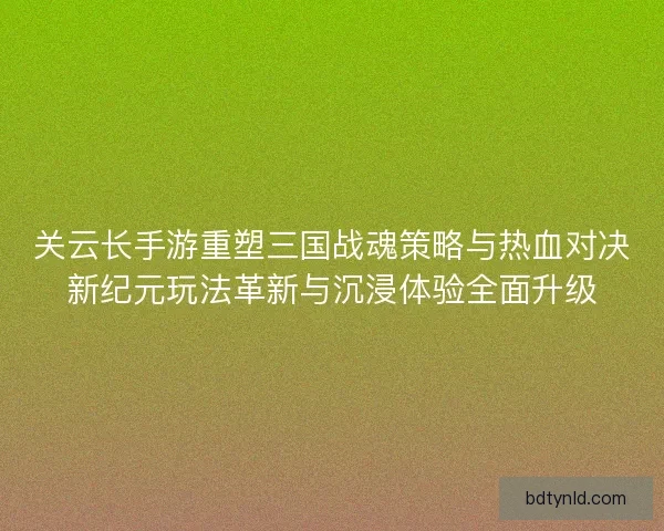 关云长手游重塑三国战魂策略与热血对决新纪元玩法革新与沉浸体验全面升级