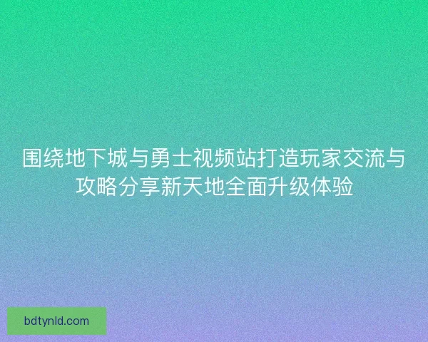 围绕地下城与勇士视频站打造玩家交流与攻略分享新天地全面升级体验