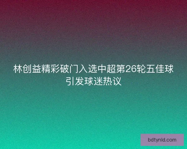 林创益精彩破门入选中超第26轮五佳球引发球迷热议