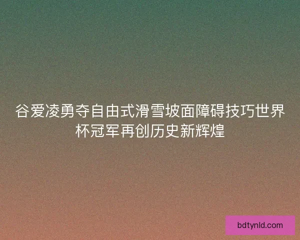 谷爱凌勇夺自由式滑雪坡面障碍技巧世界杯冠军再创历史新辉煌