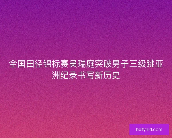 全国田径锦标赛吴瑞庭突破男子三级跳亚洲纪录书写新历史