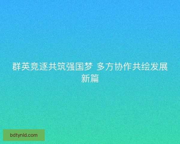 群英竞逐共筑强国梦 多方协作共绘发展新篇