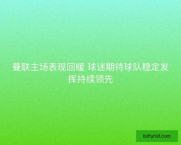 曼联主场表现回暖 球迷期待球队稳定发挥持续领先