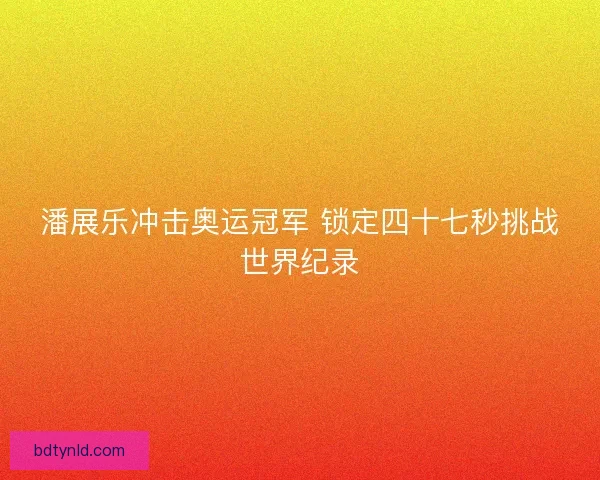 潘展乐冲击奥运冠军 锁定四十七秒挑战世界纪录