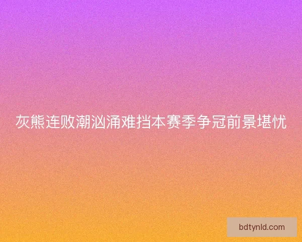灰熊连败潮汹涌难挡本赛季争冠前景堪忧