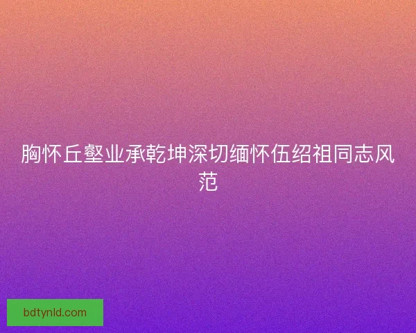 胸怀丘壑业承乾坤深切缅怀伍绍祖同志风范