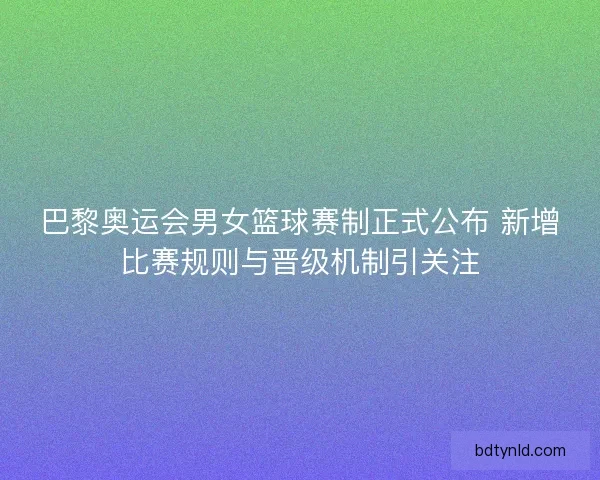 巴黎奥运会男女篮球赛制正式公布 新增比赛规则与晋级机制引关注