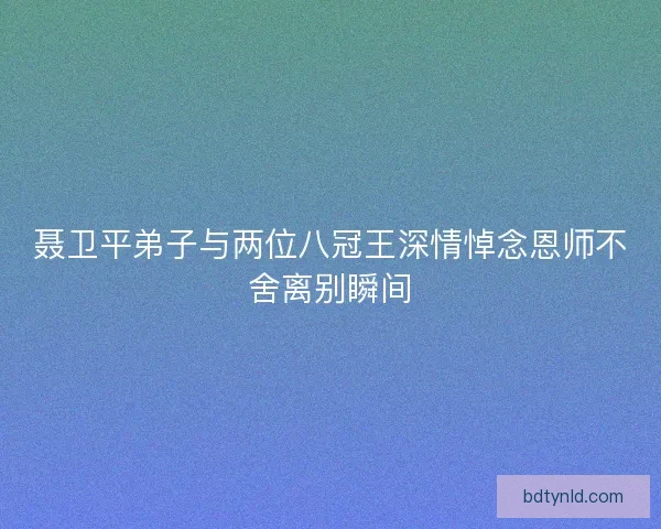 聂卫平弟子与两位八冠王深情悼念恩师不舍离别瞬间
