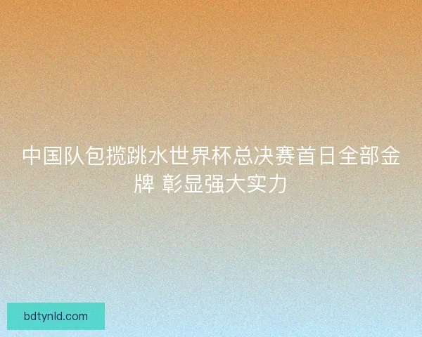 中国队包揽跳水世界杯总决赛首日全部金牌 彰显强大实力