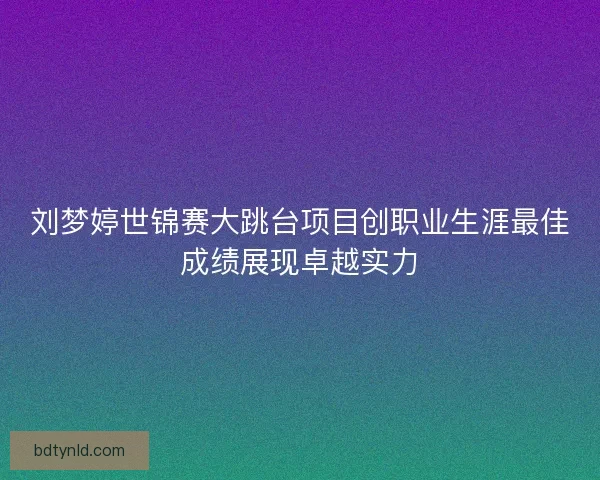 刘梦婷世锦赛大跳台项目创职业生涯最佳成绩展现卓越实力