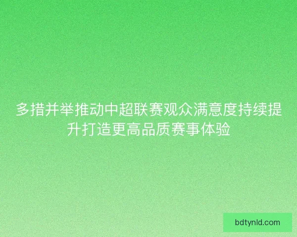 多措并举推动中超联赛观众满意度持续提升打造更高品质赛事体验