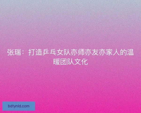 张瑞：打造乒乓女队亦师亦友亦家人的温暖团队文化