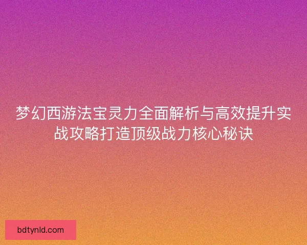梦幻西游法宝灵力全面解析与高效提升实战攻略打造顶级战力核心秘诀