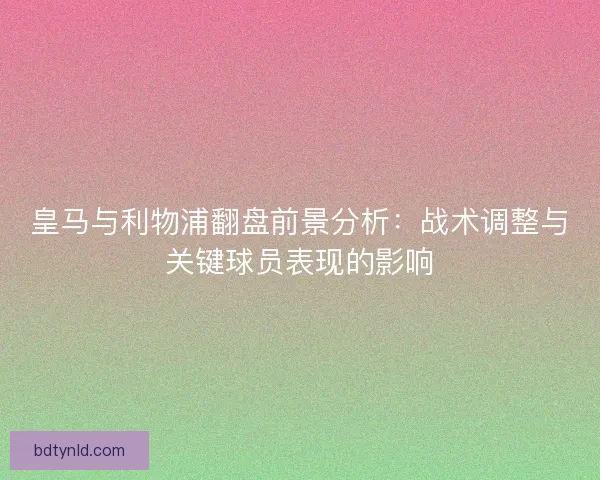 皇马与利物浦翻盘前景分析：战术调整与关键球员表现的影响